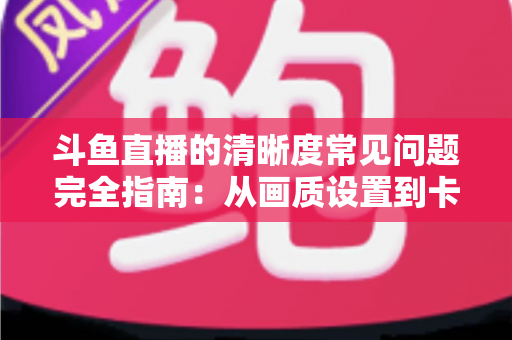 斗鱼直播的清晰度常见问题完全指南：从画质设置到卡顿解决的一站式攻略