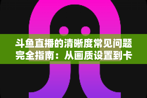 斗鱼直播的清晰度常见问题完全指南：从画质设置到卡顿解决的一站式攻略