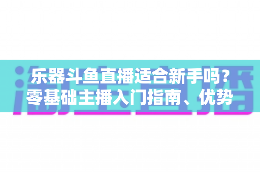 乐器斗鱼直播适合新手吗？零基础主播入门指南、优势分析与实战技巧全解析