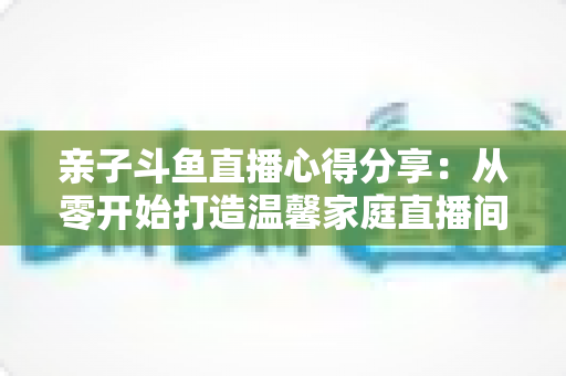 亲子斗鱼直播心得分享：从零开始打造温馨家庭直播间的实用指南与经验总结