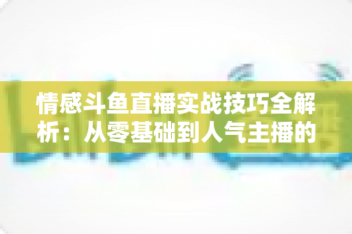 情感斗鱼直播实战技巧全解析:从零基础到人气主播的进阶指南 情感斗鱼直播实战技巧全解析:从零基础到人气主播的进阶指南