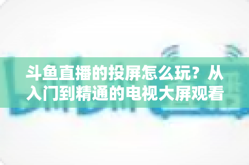 斗鱼直播的投屏怎么玩?从入门到精通的电视大屏观看完全指南 斗鱼直播的投屏怎么玩?从入门到精通的电视大屏观看完全指南