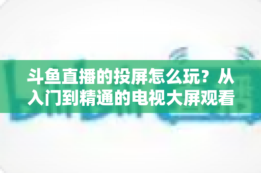 斗鱼直播的投屏怎么玩?从入门到精通的电视大屏观看完全指南 斗鱼直播的投屏怎么玩?从入门到精通的电视大屏观看完全指南