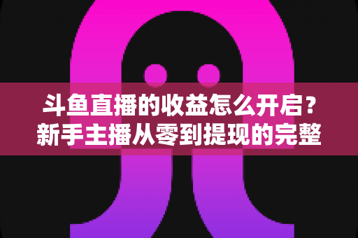 斗鱼直播的收益怎么开启?新手主播从零到提现的完整变现指南 斗鱼直播的收益怎么开启?新手主播从零到提现的完整变现指南