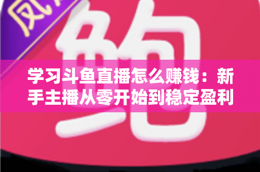 学习斗鱼直播怎么赚钱:新手主播从零开始到稳定盈利的完整实战指南 学习斗鱼直播怎么赚钱:新手主播从零开始到稳定盈利的完整实战指南