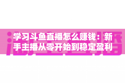 学习斗鱼直播怎么赚钱:新手主播从零开始到稳定盈利的完整实战指南 学习斗鱼直播怎么赚钱:新手主播从零开始到稳定盈利的完整实战指南