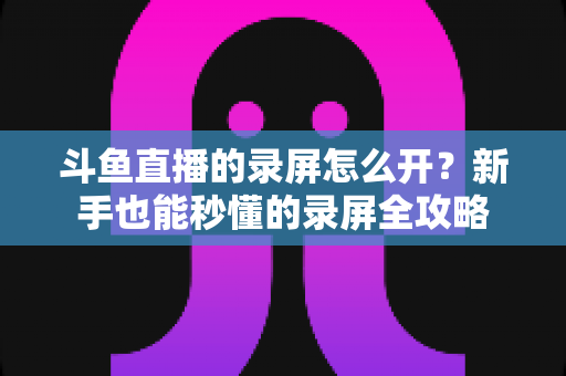 斗鱼直播的录屏怎么开？新手也能秒懂的录屏全攻略