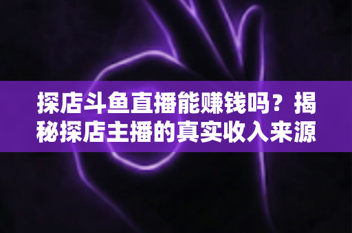 探店斗鱼直播能赚钱吗？揭秘探店主播的真实收入来源与变现攻略