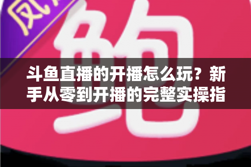 斗鱼直播的开播怎么玩？新手从零到开播的完整实操指南