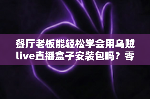 餐厅老板能轻松学会用乌贼live直播盒子安装包吗?零基础也能快速上手的直播获客实战指南 餐厅老板能轻松学会用乌贼live直播盒子安装包吗?零基础也能快速上手的直播获客实战指南
