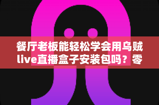 餐厅老板能轻松学会用乌贼live直播盒子安装包吗?零基础也能快速上手的直播获客实战指南 餐厅老板能轻松学会用乌贼live直播盒子安装包吗?零基础也能快速上手的直播获客实战指南