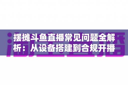 摆摊斗鱼直播常见问题全解析:从设备搭建到合规开播的新手实用指南 摆摊斗鱼直播常见问题全解析:从设备搭建到合规开播的新手实用指南
