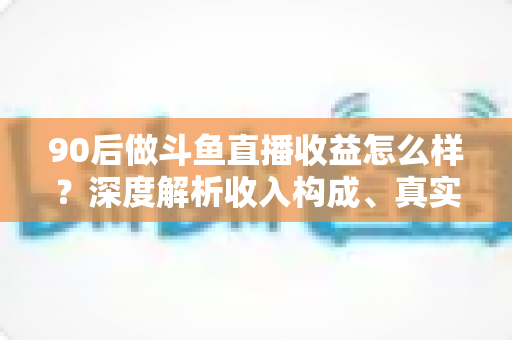90后做斗鱼直播收益怎么样?深度解析收入构成、真实水平与赚钱技巧 90后做斗鱼直播收益怎么样?深度解析收入构成、真实水平与赚钱技巧