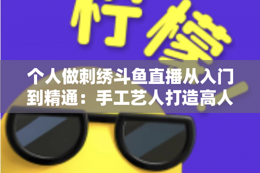 个人做刺绣斗鱼直播从入门到精通:手工艺人打造高人气直播间的完整实战指南 个人做刺绣斗鱼直播从入门到精通:手工艺人打造高人气直播间的完整实战指南