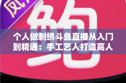 个人做刺绣斗鱼直播从入门到精通:手工艺人打造高人气直播间的完整实战指南 个人做刺绣斗鱼直播从入门到精通:手工艺人打造高人气直播间的完整实战指南