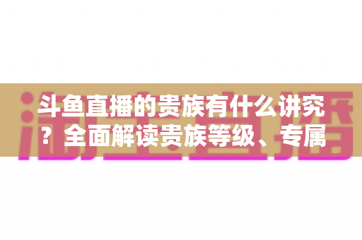 斗鱼直播的贵族有什么讲究?全面解读贵族等级、专属权益与直播圈礼仪 斗鱼直播的贵族有什么讲究?全面解读贵族等级、专属权益与直播圈礼仪