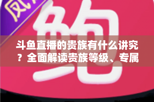 斗鱼直播的贵族有什么讲究?全面解读贵族等级、专属权益与直播圈礼仪 斗鱼直播的贵族有什么讲究?全面解读贵族等级、专属权益与直播圈礼仪