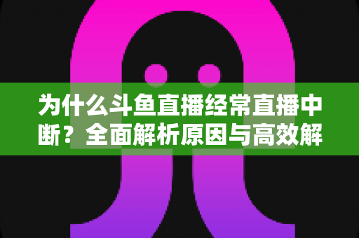 为什么斗鱼直播经常直播中断？全面解析原因与高效解决方案大全