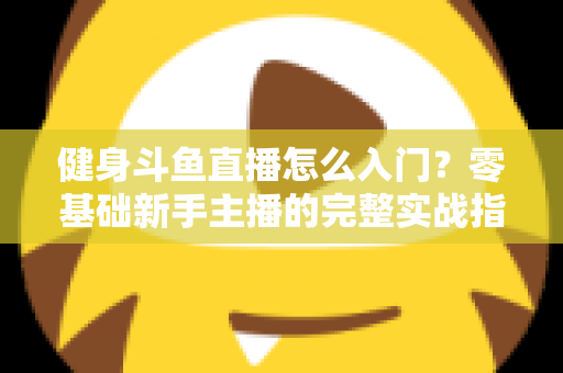 健身斗鱼直播怎么入门?零基础新手主播的完整实战指南与避坑攻略 健身斗鱼直播怎么入门?零基础新手主播的完整实战指南与避坑攻略