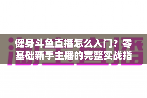 健身斗鱼直播怎么入门?零基础新手主播的完整实战指南与避坑攻略 健身斗鱼直播怎么入门?零基础新手主播的完整实战指南与避坑攻略