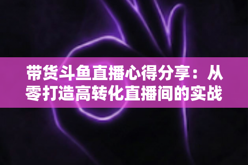带货斗鱼直播心得分享：从零打造高转化直播间的实战经验与运营技巧全解析