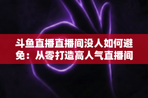 斗鱼直播直播间没人如何避免：从零打造高人气直播间的实用全攻略