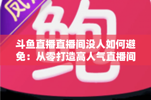 斗鱼直播直播间没人如何避免：从零打造高人气直播间的实用全攻略