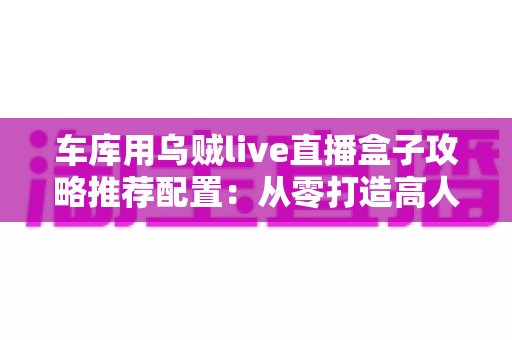 车库用乌贼live直播盒子攻略推荐配置：从零打造高人气游戏直播间的实用指南