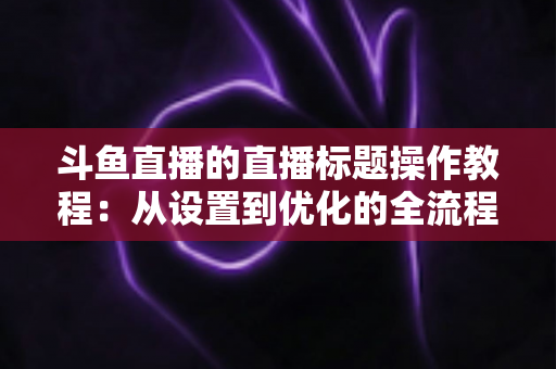 斗鱼直播的直播标题操作教程：从设置到优化的全流程指南，助你快速提升直播间人气