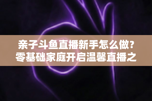 亲子斗鱼直播新手怎么做?零基础家庭开启温馨直播之旅的完整指南 亲子斗鱼直播新手怎么做?零基础家庭开启温馨直播之旅的完整指南