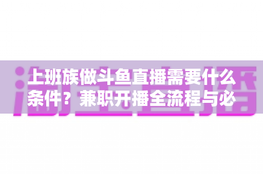 上班族做斗鱼直播需要什么条件？兼职开播全流程与必备条件深度解析