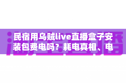 民宿用乌贼live直播盒子安装包费电吗?耗电真相、电费账单与省电技巧全解析 民宿用乌贼live直播盒子安装包费电吗?耗电真相、电费账单与省电技巧全解析