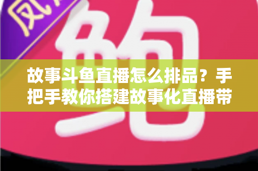 故事斗鱼直播怎么排品?手把手教你搭建故事化直播带货的排品体系与实战策略 故事斗鱼直播怎么排品?手把手教你搭建故事化直播带货的排品体系与实战策略
