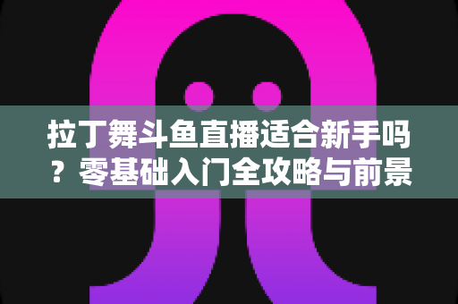 拉丁舞斗鱼直播适合新手吗?零基础入门全攻略与前景深度解析 拉丁舞斗鱼直播适合新手吗?零基础入门全攻略与前景深度解析