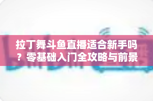 拉丁舞斗鱼直播适合新手吗?零基础入门全攻略与前景深度解析 拉丁舞斗鱼直播适合新手吗?零基础入门全攻略与前景深度解析