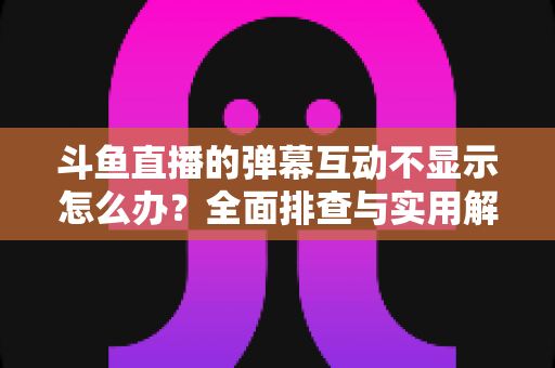 斗鱼直播的弹幕互动不显示怎么办?全面排查与实用解决方案指南 斗鱼直播的弹幕互动不显示怎么办?全面排查与实用解决方案指南
