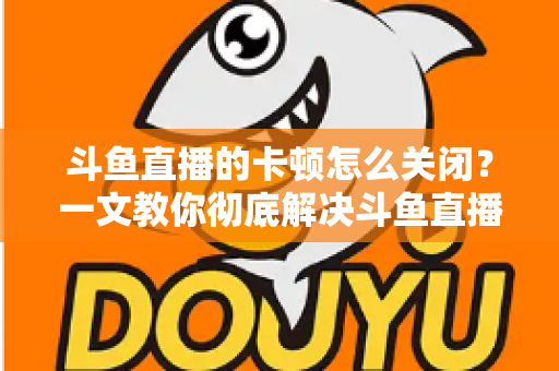 斗鱼直播的卡顿怎么关闭？一文教你彻底解决斗鱼直播卡顿烦恼，畅享丝滑观播体验