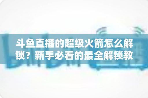斗鱼直播的超级火箭怎么解锁?新手必看的最全解锁教程与使用指南 斗鱼直播的超级火箭怎么解锁?新手必看的最全解锁教程与使用指南
