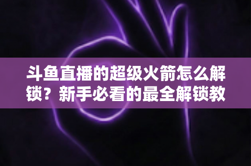 斗鱼直播的超级火箭怎么解锁?新手必看的最全解锁教程与使用指南 斗鱼直播的超级火箭怎么解锁?新手必看的最全解锁教程与使用指南