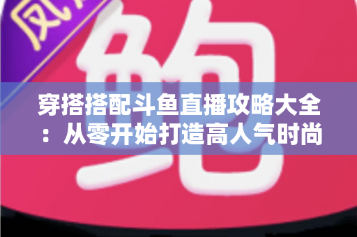 穿搭搭配斗鱼直播攻略大全：从零开始打造高人气时尚直播间的完整实战指南
