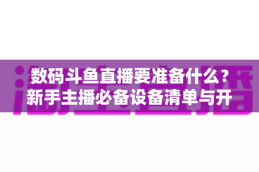 数码斗鱼直播要准备什么?新手主播必备设备清单与开播全攻略 数码斗鱼直播要准备什么?新手主播必备设备清单与开播全攻略