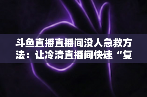 斗鱼直播直播间没人急救方法：让冷清直播间快速“复活”的实用指南