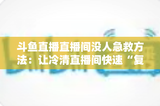 斗鱼直播直播间没人急救方法：让冷清直播间快速“复活”的实用指南