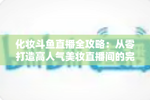 化妆斗鱼直播全攻略:从零打造高人气美妆直播间的完整指南 化妆斗鱼直播全攻略:从零打造高人气美妆直播间的完整指南