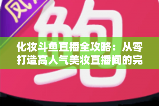 化妆斗鱼直播全攻略:从零打造高人气美妆直播间的完整指南 化妆斗鱼直播全攻略:从零打造高人气美妆直播间的完整指南