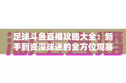 足球斗鱼直播攻略大全:新手到资深球迷的全方位观赛指南,轻松掌握高清流畅看球秘籍 足球斗鱼直播攻略大全:新手到资深球迷的全方位观赛指南,轻松掌握高清流畅看球秘籍