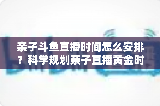 亲子斗鱼直播时间怎么安排？科学规划亲子直播黄金时段的实用全攻略
