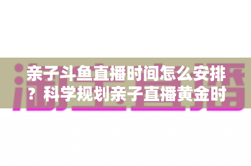 亲子斗鱼直播时间怎么安排？科学规划亲子直播黄金时段的实用全攻略