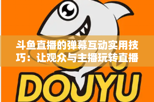 斗鱼直播的弹幕互动实用技巧:让观众与主播玩转直播间的完整指南 斗鱼直播的弹幕互动实用技巧:让观众与主播玩转直播间的完整指南