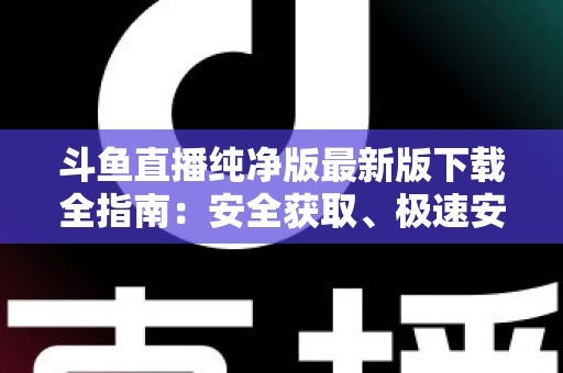 斗鱼直播纯净版最新版下载全指南：安全获取、极速安装与畅爽观看一站式攻略